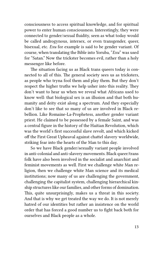 consciousness to access spiritual knowledge, and for spiritual
power to enter human consciousness, Interestingly, they were
connected to gender/sexual fluidity, seen as what today would
be called androgynous, intersex, or even transgender, queer,
bisexual, ete, Exu for example is said to be gender variant. Of
course, when translating the Bible into Yoruba, “Exu” was used
for “Satan” Now the trickster becomes evil, rather than a holy
messenger like before.

‘The situation facing us as Black trans queers today is con-
nected to all of this. The general society sees us as tricksters,
as people who tryna fool them and play them. But they don’t
respect the higher truths we help usher into this reality. They
don’t want to hear us when we reveal what Africans used to
know well: that biological sex is an illusion and that both hu-
manity and deity exist along a spectrum. And they especially
don’t like to see that so many of us are involved in Black re-
bellion. Like Romaine-La-Prophetess, another gender variant
priest. He claimed to be possessed by a female Saint, and was
a central figure in the history of the Haitian Revolution, which,
‘was the world’s first successful slave revolt, and which kicked
off the First Great Upheaval against chattel slavery worldwide,
striking fear into the hearts of the Man to this day.

So we have Black gender/sexually variant people involved
inanti-colonial and anti-slavery movements. Black queer/trans
folk have also been involved in the socialist and anarchist and
feminist movements as well. First we challenge white Man re-
ligion, then we challenge white Man science and its medical
institutions; now many of us are challenging the government,
challenging the capitalist system, challenging hierarchical kin-
ship structures like our families, and other forms of domination.
This, quite unsurprisingly, makes us a threat in this society.
‘And that is why we get treated the way we do. It is not merely
hatred of our identities but rather an insistence on the world
order that has forced a good number us to fight back both for
ourselves and Black people as a whole.

1B
